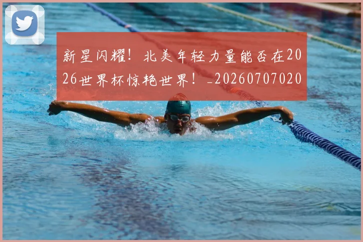 新星闪耀！北美年轻力量能否在2026世界杯惊艳世界！_20260707020858