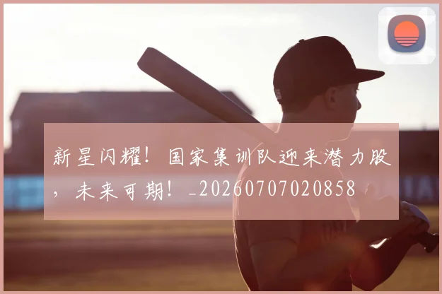 新星闪耀!国家集训队迎来潜力股,未来可期!_20260707020858
