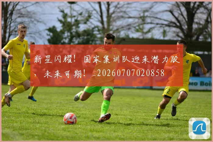 新星闪耀！国家集训队迎来潜力股，未来可期！_20260707020858